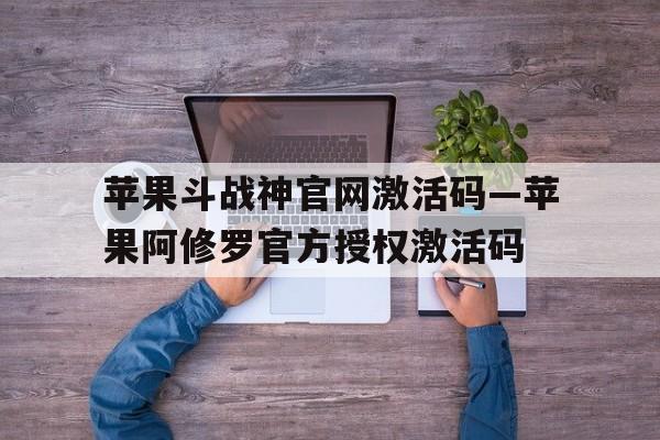 苹果斗战神官网授权码—苹果阿修罗官方授权授权码的简单介绍